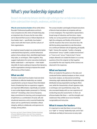 Why do some business leaders thrive while others
flounder? Professional qualifications and tech-
nical competencies (the whats of leadership) play
an important role, of course, but far more often
we’ve observed that success or failure depends on
how leaders lead — specifically, how leaders’
styles mesh with their teams and the cultures of
their organizations.
An empirical research project we conducted to better
understand these dynamics, and the behavioral
patterns that underpin them, identified eight leader-
ship styles, or archetypes. Taken together, they
suggest implications for senior executives looking to
better understand — and improve — their leader-
ship skills, for teams seeking to improve their dynamics,
and for organizations striving to improve the overall
effectiveness of their leaders.
What we did
To better understand how leaders lead and what
contributes to effective leadership, we created
a psychometric survey to measure three interrelated
facets of leadership that our experience suggests
are important differentiators. Specifically, we wanted
to see to what degree leaders possessed 1) a “thriving
mind-set”1 (including a clear sense of purpose,
deep commitment to learning, and conveyed sense
of optimism); 2) a combination of social, self, and
situational awareness; and 3) essential leadership
values such as a performance orientation, ethical
integrity, ability to collaborate, and openness to
change, among others.
The survey included 1,006 largely US-based executives
of director level and above at companies with 250
or more employees. The respondents represented a
broad range of industries and functions. Impor-
tantly, our survey questions were designed to high-
light the ambiguity and fluidity of the kinds of
real-life situations that senior executives face. We
did this by asking respondents to rate themselves
on a continuum between sets of opposing, yet equally
“right,” choices (for example, “I prefer a changing
environment” versus “I prefer a stable environment,”
or “I love to win” versus “I hate to lose”). Factor
analysis allowed us to isolate the dozen or so survey
questions (from the original 72) that together
accounted for the vast majority of the variance we
observed in the responses.
What we learned
When we looked at the patterns in the data and
conducted further statistical analyses on them, includ-
ing cluster analysis, we discovered something
interesting: eight statistically distinct leadership styles
distributed among respondents (see figure). More-
over, while the characteristics of each signature style,
or archetype, were quantitatively unique, they
also resonated deeply with our own experience of
conducting executive assessments. In short, we
all know leaders like these — and the strengths and
weaknesses they exhibit are at once intuitively
recognizable and instructive.
What it means for leaders
It’s important to note that there is no such thing
as a “right” or “wrong” leadership style, and in fact
individuals are likely to have access to every style
What’s your leadership signature?
Research into leadership behavior identifies eight archetypes that can help senior executives
better understand their strengths, weaknesses, and blind spots.
1 For more, see Carol S. Dweck, Mindset: The New Psychology
of Success, Ballantine Books, 2007; and “How companies
can profit from a ‘growth mindset,’” Harvard Business Review,
November 2014.
Heidrick  Struggles 13
 