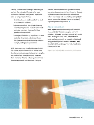 Similarly, a better understanding of the archetypes
and how they interact with one another could
help inform the talent management approaches
taken by companies, including:
	 • Understanding how leaders are likely to react
to and deal with ambiguity
	 • Identifying situations and contexts in which
up-and-coming leaders are likely to be most
successful and where they may find their
leadership skills stretched
	 • Seeking to understand — and balance — team
leadership dynamics in order to align leader-
ship styles with organizational objectives (for
example, leading a change initiative)
While our research into these leadership archetypes
is in its early stages, some things are already quite
clear. Human motivations and behaviors are complex,
and therefore any model attempting to explain
them (including this one) will always have limited
power as a predictive tool. Moreover, change is
constant as leaders evolve throughout their careers
and accumulate experience. Nonetheless, by develop-
ing an enhanced understanding of how leaders
behave and interact with one another, we might better
seek to harness that ability to change in service of
expanding leadership potential. 
Copyright © 2016 Heidrick  Struggles International, Inc. All rights reserved.
About the authors
Brian Reger (breger@senndelaney.com) is a senior
vice president of the culture-shaping firm Senn
Delaney, a Heidrick  Struggles company; he is based
in the Huntington Beach office. Elliott Stixrud
(estixrud@heidrick.com) is an associate in Heidrick 
Struggles’ Chicago office, where Karen Rosa West
(kwest@heidrick.com) is a partner in the Leadership
Consulting Practice.
Heidrick  Struggles 15
 
