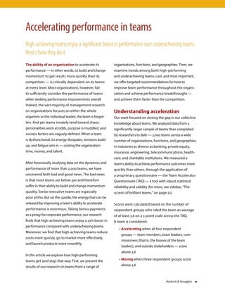 The ability of an organization to accelerate its
performance — in other words, to build and change
momentum to get results more quickly than its
competitors — is critically dependent on its teams
at every level. Most organizations, however, fail
to sufficiently consider the performance of teams
when seeking performance improvements overall.
Indeed, the vast majority of management research
on organizations focuses on either the whole
organism or the individual leader; the team is forgot-
ten. And yet teams innately tend toward chaos:
personalities work at odds, purpose is muddled, and
success factors are vaguely defined. When a team
is dysfunctional, its energy dissipates, tensions build
up, and fatigue sets in — costing the organization
time, money, and talent.
After forensically studying data on the dynamics and
performance of more than 2,000 teams, we have
uncovered both bad and good news. The bad news
is that most teams are below par and therefore
suffer in their ability to build and change momentum
quickly. Senior executive teams are especially
poor at this. But on the upside, the energy that can be
released by improving a team’s ability to accelerate
performance is enormous. Taking bonus payments
as a proxy for corporate performance, our research
finds that high-achieving teams enjoy a 23% boost in
performance compared with underachieving teams.
Moreover, we find that high-achieving teams reduce
costs more quickly, go to market more effectively,
and launch products more smoothly.
In this article we explore how high-performing
teams get (and stay) that way. First, we present the
results of our research on teams from a range of
organizations, functions, and geographies. Then, we
examine trends among both high-performing
and underachieving teams. Last, and most important,
we offer targeted recommendations for how to
improve team performance throughout the organi-
zation and achieve performance breakthroughs —
and achieve them faster than the competition.
Understanding acceleration
Our work focused on closing the gap in our collective
knowledge about teams. We analyzed data from a
significantly larger sample of teams than completed
by researchers to date — 2,000 teams across a wide
number of organizations, functions, and geographies,
in industries as diverse as banking, private equity,
insurance, engineering, telecommunications, health-
care, and charitable institutions. We measured a
team’s ability to achieve performance outcomes more
quickly than others, through the application of
a proprietary questionnaire — the Team Accelerator
Questionnaire (TAQ) — a tool with robust statistical
reliability and validity (for more, see sidebar, “The
15 tests of brilliant teams,” on page 22).
Scores were calculated based on the number of
respondent groups who rated the team an average
of at least 3.8 on a 5-point scale across the TAQ.
A team is considered:
	• Accelerating when all four respondent
groups — team members, team leaders, com-
missioners (that is, the bosses of the team
leaders), and outside stakeholders — score
above 3.8
	• Moving when three respondent groups score
above 3.8
Accelerating performance in teams
High-achieving teams enjoy a significant boost in performance over underachieving teams.
Here’s how they do it.
Heidrick  Struggles 17
 
