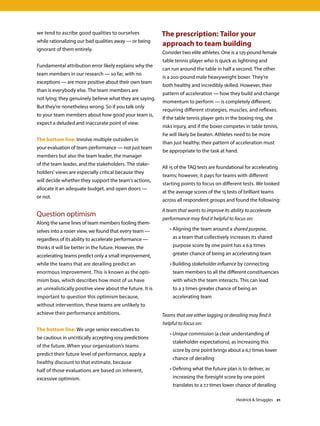 we tend to ascribe good qualities to ourselves
while rationalizing our bad qualities away — or being
ignorant of them entirely.
Fundamental attribution error likely explains why the
team members in our research — so far, with no
exceptions — are more positive about their own team
than is everybody else. The team members are
not lying; they genuinely believe what they are saying.
But they’re nonetheless wrong. So if you talk only
to your team members about how good your team is,
expect a deluded and inaccurate point of view.
The bottom line: Involve multiple outsiders in
your evaluation of team performance — not just team
members but also the team leader, the manager
of the team leader, and the stakeholders. The stake-
holders’ views are especially critical because they
will decide whether they support the team’s actions,
allocate it an adequate budget, and open doors —
or not.
Question optimism
Along the same lines of team members fooling them-
selves into a rosier view, we found that every team —
regardless of its ability to accelerate performance —
thinks it will be better in the future. However, the
accelerating teams predict only a small improvement,
while the teams that are derailing predict an
enormous improvement. This is known as the opti-
mism bias, which describes how most of us have
an unrealistically positive view about the future. It is
important to question this optimism because,
without intervention, these teams are unlikely to
achieve their performance ambitions.
The bottom line: We urge senior executives to
be cautious in uncritically accepting rosy predictions
of the future. When your organization’s teams
predict their future level of performance, apply a
healthy discount to that estimate, because
half of those evaluations are based on inherent,
excessive optimism.
The prescription: Tailor your
approach to team building
Consider two elite athletes. One is a 125-pound female
table tennis player who is quick as lightning and
can run around the table in half a second. The other
is a 200-pound male heavyweight boxer. They’re
both healthy and incredibly skilled. However, their
pattern of acceleration — how they build and change
momentum to perform — is completely different,
requiring different strategies, muscles, and reflexes.
If the table tennis player gets in the boxing ring, she
risks injury, and if the boxer competes in table tennis,
he will likely be beaten. Athletes need to be more
than just healthy; their pattern of acceleration must
be appropriate to the task at hand.
All 15 of the TAQ tests are foundational for accelerating
teams; however, it pays for teams with different
starting points to focus on different tests. We looked
at the average scores of the 15 tests of brilliant teams
across all respondent groups and found the following:
A team that wants to improve its ability to accelerate
performance may find it helpful to focus on:
	 • Aligning the team around a shared purpose,
as a team that collectively increases its shared
purpose score by one point has a 6.9 times
greater chance of being an accelerating team
	 • Building stakeholder influence by connecting
team members to all the different constituencies
with which the team interacts. This can lead
to a 3 times greater chance of being an
accelerating team
Teams that are either lagging or derailing may find it
helpful to focus on:
	 • Unique commission (a clear understanding of
stakeholder expectations), as increasing this
score by one point brings about a 6.7 times lower
chance of derailing
	 • Defining what the future plan is to deliver, as
increasing the foresight score by one point
translates to a 7.7 times lower chance of derailing
Heidrick  Struggles 21
 