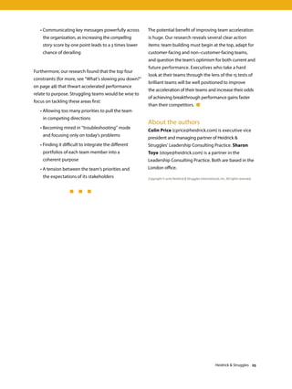 • Communicating key messages powerfully across
the organization, as increasing the compelling
story score by one point leads to a 3 times lower
chance of derailing
Furthermore, our research found that the top four
constraints (for more, see “What’s slowing you down?”
on page 48) that thwart accelerated performance
relate to purpose. Struggling teams would be wise to
focus on tackling these areas first:
	 • Allowing too many priorities to pull the team
in competing directions
	 • Becoming mired in “troubleshooting” mode
and focusing only on today’s problems
	 • Finding it difficult to integrate the different
portfolios of each team member into a
coherent purpose
	 • A tension between the team’s priorities and
the expectations of its stakeholders
	 	 	   
The potential benefit of improving team acceleration
is huge. Our research reveals several clear action
items: team building must begin at the top, adapt for
customer-facing and non–customer-facing teams,
and question the team’s optimism for both current and
future performance. Executives who take a hard
look at their teams through the lens of the 15 tests of
brilliant teams will be well positioned to improve
the acceleration of their teams and increase their odds
of achieving breakthrough performance gains faster
than their competitors. 
Copyright © 2016 Heidrick  Struggles International, Inc. All rights reserved.
About the authors
Colin Price (cprice@heidrick.com) is executive vice
president and managing partner of Heidrick 
Struggles’ Leadership Consulting Practice. Sharon
Toye (stoye@heidrick.com) is a partner in the
Leadership Consulting Practice. Both are based in the
London office.
Heidrick  Struggles 23
 
