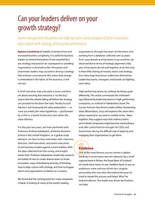 Against a backdrop of volatile, uncertain times and
increased business complexity, it is useful for business
leaders to remind themselves of one essential fact:
any strategy imposed on an unprepared or unwilling
organization is doomed to fail. Persuasive and
charismatic leaders may succeed in driving a strategy
that achieves a turnaround. But unless that change
is embedded in the fabric of the business, it will
not last.
A chief executive may articulate a vision and then
set about ensuring that everyone is “on the bus,”
only to find the wheels falling off before the strategy
can proceed too far down the road. The key to such
failures is not necessarily the value proposition — or,
more accurately, the value hypothesis — put forward
by a CEO or a board of directors, but rather the
value delivery.
For the past two years, we have partnered with
Professor Andrew Kakabadse, of Henley Business
School in the United Kingdom, on a global study
taking in 100 face-to-face interviews with chairmen,
directors, chief executives, and senior executives
to test business models against current realities. With
the data collected from the survey, and insights
drawn from Professor Kakabadse’s leadership research,
we looked at how to create diverse teams to foster
innovation, ways of facilitating diversity of thinking,
how to align culture with strategy, and how to engage
teams and organizations to deliver on a mission.
We found that the starting point for many companies
is bleak. In looking at many of the world’s leading
Can your leaders deliver on your
growth strategy?
Seven management disciplines can help top teams (and companies) foster innovation,
align culture with strategy, and improve performance.
1
organizations, through two years of interviews, and
working from a database collected over 20 years
from 5,500 boards and top teams in 34 countries, we
observed that in terms of strategic alignment, fully
33% of top teams do not pull together at all. Not only
is there little sharing of mission, vision, and strategy,
but many large businesses undermine themselves.
Leadership teams, managers, and boards are fighting
each other.
High-performing teams, by contrast, do things quite
differently. This article summarizes the methodol-
ogy followed by leadership teams in high-performing
companies, as outlined in Kakabadse’s book The
Success Formula: How Smart Leaders Deliver Outstanding
Value (Bloomsbury, 2015) and explores the seven disci-
plines required to succeed in volatile times. Taken
together, they suggest ways that ordinary teams
(and indeed companies) might become extraordinary
and offer useful food for thought for CEOs and
board chairs facing the difficult task of aligning and
engaging their organizations to get there.
Evidence
One of the most famous success stories in global
banking in recent years was the takeover by a small
regional bank in Britain, the Royal Bank of Scotland,
of a bank three times its size, NatWest Bank. It was an
audacious move and one driven by a singular
personality who was later discredited because he
tried to repeat the process and failed. Why? He
lacked evidence. This leader was driven by intuition,
not data.
Heidrick  Struggles 27
 