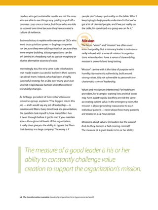 2
Leaders who get sustainable results are not the ones
who are able to see things very quickly, or pull off a
business coup once or twice, but those who are able
to succeed over time because they have created a
culture of evidence.
Business history is replete with examples of CEOs who
went on acquisition sprees — buying companies
not because they were adding value but because they
were empire building. Value propositions can be
left behind in a headlong rush to pursue imaginary or
elusive alternative sources of value.
Interestingly, too, the very same traits or behaviors
that made leaders successful earlier in their careers
can derail them. Indeed, what has been a highly
successful strategy for a CEO over many years can
unwind in spectacular fashion when the context
(inevitably) changes.
As Ed Rapp, president of Caterpillar’s Resource
Industries group, explains: “The biggest risk in this
job — and I would say any job of leadership — is
isolation and filters. Every time I look at a presentation,
the question I ask myself is, how many filters has
it been through before it got to me? If you maintain
access throughout all levels of the organization,
it really does give you the ability to bypass the filters
that develop in a large company. The worry is if
people don’t always put reality on the table. What I
keep trying to help people understand is that we’ve
got a lot of talented people, and if we put reality on
the table, I’m convinced as a group we can fix it.”
Mission
The terms “vision” and “mission” are often used
interchangeably. But a visionary leader is not neces-
sarily imbued with a sense of mission. In organiza-
tions where leaders have a sense of stewardship,
mission is powerful and long-lasting.
“Mission” carries with it the idea of purpose with
humility. Its essence is authenticity, built around
strong values. It is not vulnerable to personality or
charismatic styles of leadership.
Values and mission are intertwined. For healthcare
providers, for example, waiting lists and tick boxes
may have a part to play, but they are not the same
as creating patient value. In the emergency room, the
mission is about providing reassurance to each
individual patient — never about how many patients
are treated in a 24-hour period.
Mission is about values. Do leaders live the values?
And do they do so in a fast-moving context?
The measure of a good leader is his or her ability
The measure of a good leader is his or her
ability to constantly challenge value
creation to support the organization’s mission.
28 The transformation mandate: Leadership imperatives for a hyperconnected world
 