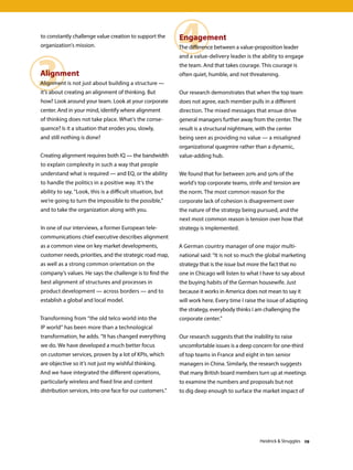3
4to constantly challenge value creation to support the
organization’s mission.
Alignment
Alignment is not just about building a structure —
it’s about creating an alignment of thinking. But
how? Look around your team. Look at your corporate
center. And in your mind, identify where alignment
of thinking does not take place. What’s the conse-
quence? Is it a situation that erodes you, slowly,
and still nothing is done?
Creating alignment requires both IQ — the bandwidth
to explain complexity in such a way that people
understand what is required — and EQ, or the ability
to handle the politics in a positive way. It’s the
ability to say, “Look, this is a difficult situation, but
we’re going to turn the impossible to the possible,”
and to take the organization along with you.
In one of our interviews, a former European tele-
communications chief executive describes alignment
as a common view on key market developments,
customer needs, priorities, and the strategic road map,
as well as a strong common orientation on the
company’s values. He says the challenge is to find the
best alignment of structures and processes in
product development — across borders — and to
establish a global and local model.
Transforming from “the old telco world into the
IP world” has been more than a technological
transformation, he adds. “It has changed everything
we do. We have developed a much better focus
on customer services, proven by a lot of KPIs, which
are objective so it’s not just my wishful thinking.
And we have integrated the different operations,
particularly wireless and fixed line and content
distribution services, into one face for our customers.”
Engagement
The difference between a value-proposition leader
and a value-delivery leader is the ability to engage
the team. And that takes courage. This courage is
often quiet, humble, and not threatening.
Our research demonstrates that when the top team
does not agree, each member pulls in a different
direction. The mixed messages that ensue drive
general managers further away from the center. The
result is a structural nightmare, with the center
being seen as providing no value — a misaligned
organizational quagmire rather than a dynamic,
value-adding hub.
We found that for between 20% and 50% of the
world’s top corporate teams, strife and tension are
the norm. The most common reason for the
corporate lack of cohesion is disagreement over
the nature of the strategy being pursued, and the
next most common reason is tension over how that
strategy is implemented.
A German country manager of one major multi-
national said: “It is not so much the global marketing
strategy that is the issue but more the fact that no
one in Chicago will listen to what I have to say about
the buying habits of the German housewife. Just
because it works in America does not mean to say it
will work here. Every time I raise the issue of adapting
the strategy, everybody thinks I am challenging the
corporate center.”
Our research suggests that the inability to raise
uncomfortable issues is a deep concern for one-third
of top teams in France and eight in ten senior
managers in China. Similarly, the research suggests
that many British board members turn up at meetings
to examine the numbers and proposals but not
to dig deep enough to surface the market impact of
Heidrick  Struggles 29
 