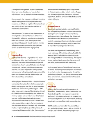 5
6
7
a disengaged management. Boards in the United
States fare worse. We observed boards where
the chairman, CEO, or president is rarely challenged.
Our message is that managers and board members
need to not only listen to but digest unwelcome,
undesired, or difficult-to-explain information. It can
take months of hard and intensive coaching to
enable a top team to listen.
The chairman or CEO needs to have the sensitivity to
investigate the nature of the issues at hand and
the capability to listen to unwelcome messages. He
or she also needs to know the range of covert
agendas and the capacity of each top-team member
to face up to unwelcome truths. Only then can
leaders establish the basis for engagement.
Leadership
Leadership that carries a high ethical and moral
consciousness at the board and top-team level is now
absolutely critical to competitive advantage and
value delivery. Today’s successful leader does the right
thing because it is right, even though it may cause
personal pain. Case in point: the family-owned
business owner willing to sack a family member if he
or she isn’t suited to the role. Leaders must live
their values without contradiction.
Honesty by the chief executive is a powerful force for
business transformation. From the famous example
of IBM’s Lou Gerstner, who told his senior managers
the firm was “sleepwalking off the edge of a cliff,”
to the more recent instance of Scandinavian Airlines’
CEO Rickard Gustafson negotiating with unions, the
message is clear: take your team and stakeholders
into your confidence and you will get results.
Respect is central. Notes Gustafson: “I think that the
union representatives respect what we have done,
that they realize we did it in a decent way, and that we
treated people fairly throughout the process. It
is painful, and they don’t like it, but they respect it.”
Real leaders also lead for a purpose. They believe
in the organization and the value it creates. They are
not simply going through the motions to collect
a paycheck. It is their commitment that attracts and
retains followers.
Governance
Governance is critical but often oversimplified. It is
not simply a straightforward administrative exercise.
Getting the balance right between monitoring
and mentoring is a big challenge that should not
be underestimated. Monitoring is all about the
controls, protocols, and procedures that provide early
warning signals and enable the board to take action
to prevent wrongdoing or bad decisions.
The other side of governance is mentoring, which
must encourage different ideas to be surfaced. In this
way, the board challenges, nurtures, and guides
the management team where necessary. This requires
strong relationships between the chairperson and
the board, both collectively and individually.
Unfortunately, boards often underplay mentoring
in favor of monitoring. This is dangerous. Boards need
to carefully mentor strategy execution through the
governance fault lines. This type of stewardship takes
time, commitment, and consideration of how and
with whom to engage.
Wisdom
Wisdom is often hard-earned through years of
experience. But experience alone is not enough. The
factor that magnifies and empowers experience
and turns it into wisdom is humility — knowing you
cannot possibly be the fount of all wisdom. Practically
speaking, it means a willingness to keep on learning.
If IBM’s leaders had listened to the voices of diver-
sity within the company when it was on the brink of
collapse, pre-Gerstner, the company might have
30 The transformation mandate: Leadership imperatives for a hyperconnected world
 