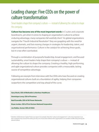 Leading change: Five CEOs on the power of
culture transformation
Smart leaders shape their company’s culture — instead of allowing the culture to shape
the company.
Culture has become one of the most important words in C-suites and corporate
boardrooms, yet when it comes to shaping an organization’s culture to achieve
enduring advantage, many companies fall woefully short.1 As global organizations
navigate the “Fourth Industrial Revolution” they are grappling with the need for
urgent, dramatic, and fast-moving changes in strategies for leadership, talent, and
organizational performance. Culture is the catalyst for achieving these goals,
but it is too often overlooked.
Through a combination of purposeful leadership, broad engagement, and focused
sustainability, smart leaders help shape their company’s culture — instead of
allowing the culture to shape the company. Creating a healthy, high-performing,
and agile organizational culture provides companies with a measurable, lasting
source of competitive advantage.
Following are excerpts from interviews with five CEOs who have focused on creating
organizational cultures built on a foundation of agility, helping their companies
outperform the competition and stay ahead of the curve.
Gary Shorb, CEO of Methodist Le Bonheur Healthcare
Dominique Leroy, CEO of Proximus
Basil Scarsella, CEO of UK Power Networks
Bryan Jordan, CEO of First Horizon National Corporation
Joe Robles, former CEO of USAA
1 Deloitte’s Global Human Capital Trends 2015 report, for example, finds that “culture and engagement” is the most important issue
that companies face around the world, yet only 12% of executives believe their organizations are excellent at effectively driving the
desired culture.
Heidrick  Struggles 33
 