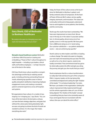 Today, the Power of One culture serves as the touch-
stone for Methodist Le Bonheur’s patient- and
family-centered culture of compassion. At the heart
of Power of One are MLH's values: service, quality,
integrity, teamwork, and innovation. The values are
continually reinforced to help people understand
how to work together to serve patients, their families,
and the community.
Shorb says the results have been outstanding: “We
have seen improvement on every front. We are
now in the top 5% in the nation in associate satisfac-
tion. In clinical quality, almost every one of our
quality scores is in the top quartile. We have gone
from a BBB bond rating to an A+ bond rating.
Our customer satisfaction — our patient satisfaction
scores — also are achieving top quartile.”
Shorb's advice to other leaders and CEOs on leading
a culture change: “Be ready to be open to changing
your own style and reassessing how you lead. The CEO,
as well as his or her direct reports, needs to be
totally committed. That commitment level has got to
be what really sustains the effort and gets you along
the journey and gets you the results that you need.”
Shorb emphasizes that for a culture transformation
to really take hold and become part of the company’s
DNA, it requires leaders at the top being fully
committed and aligned and casting the right “shadow
of the leader.” “It is all about leadership,” he notes.
“We have 1,200 leaders in the organization. Getting the
culture improvement fully implemented through-
out the whole organization takes all 1,200 of them
being aligned. The ‘shadow of the leader’ concept
is something that you have to be constantly aware of.
If you send signals that are inconsistent with the
values, then you can derail the entire effort.“
Memphis-based healthcare system Methodist
Le Bonheur (MLH) focused on creating and
embedding a “Power of One” culture throughout its
eight hospitals — including 12,500 leaders, clinical
staff, and frontline employees — to help it become
one of the best in the nation.
CEO Gary Shorb knew culture would be a competi-
tive advantage and the key to realizing several
goals, including achieving outstanding financial
results; attaining top quartile scores in clinical
quality and patient satisfaction; improving employee
engagement scores; and creating a consistent,
patient-centered experience across all hospitals
and systems.
“All organizations have culture; it’s a matter of you
shaping it or it shaping you,” says Shorb. “You can
have all the best talent, the best plans, and you
can have the best strategy, objectives, and goals. But
without the culture piece being absolutely right,
we were not going to achieve the kind of results we
needed to achieve. It is the magic that makes
everything else work.”
Gary Shorb, CEO of Methodist
Le Bonheur Healthcare
“Be ready to be open to changing your own
style and reassessing how you lead.”
34 The transformation mandate: Leadership imperatives for a hyperconnected world
 