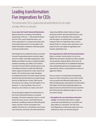As we enter the Fourth Industrial Revolution,
hyperconnectivity is emerging as the defining
characteristic of the era — with profound implica-
tions for CEOs, senior leadership teams, and
entire organizations. In a hyperconnected world,
incremental improvement is not enough to stay
ahead of disruptive competitors. Winning requires
continual transformation.
Technology that has enabled the always-connected
consumer is generating massive economic oppor-
tunity for nimble, asset-light organizations. Uber,
Alibaba, and Airbnb now have a combined implied
valuation exceeding $300 billion. Each of these
innovators has been able to quickly achieve scale
with platform business models that efficiently
match supply and demand to create value for all
parties. The result has been major disruption
to established brands in formerly capital-intensive
industries that seemed impervious to rapid change
because of high barriers to entry. CEOs around
the world are now asking, “Can that happen in our
industry?” or, more pointedly, “How can we
disrupt our own industry or create a new one?”
The technological catalysts for transformation in
the Fourth Industrial Revolution are already
emerging. “Pervasive computing” exists in a world
where the cloud, sensors, and mobile devices
all intersect, enabling an Internet of Everything that
makes machines smarter and people more
capable. Driverless cars, 3-D printing, smart homes,
smart factories, and smart cities demonstrate the
Leading transformation:
Five imperatives for CEOs
ThetransformativeCEOinahyperconnectedworlddefendsthecoremarket
andplaysoffenseasadisruptor.
range of possibilities ahead. Clearly, the hyper-
connected world is ripe with opportunity. It is also
fraught with risk. Competitive risks associated
with disruption can quickly leave a market leader
irrelevant. Risks of a malevolent nature, such as
identity theft on a massive scale, cyber-piracy, and
cyber-terrorism, can cripple an organization and
threaten stakeholder trust.
Five imperatives for CEOs driving transformation
Make no mistake: transformation can be more
difficult than disruption. Disrupters are often entrepre-
neurial upstarts, playing offense all the time. By
contrast, transformation of an established enterprise
with a substantial asset base and ongoing capital
requirements calls for a strong defense as well as an
aggressive offense.
From our work as a trusted talent and leadership
advisor to CEOs and boards at many of the world’s
most successful and influential organizations, we
offer the following five imperatives for transformative
CEOs today. The first three specifically address our
hyperconnected world; the final two have stood the
test of time but have additional urgency in an era
of constant change.
1. Strengthen the core and embrace disruptive
change. The transformative CEO in a hyper-
connected world defends the core market and
plays offense as a disruptor. The CEO must
work diligently to continuously improve the com-
petitiveness of the core business beyond
i n t r o d u c t i o n
2 The transformation mandate: Leadership imperatives for a hyperconnected world
 