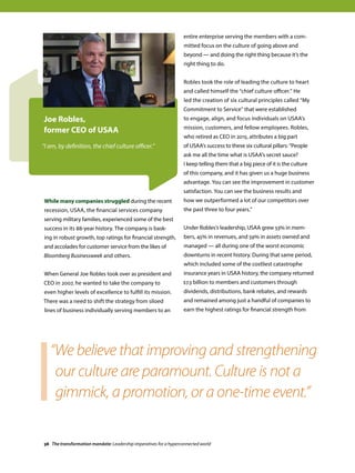 While many companies struggled during the recent
recession, USAA, the financial services company
serving military families, experienced some of the best
success in its 88-year history. The company is bask-
ing in robust growth, top ratings for financial strength,
and accolades for customer service from the likes of
Bloomberg Businessweek and others.
When General Joe Robles took over as president and
CEO in 2007, he wanted to take the company to
even higher levels of excellence to fulfill its mission.
There was a need to shift the strategy from siloed
lines of business individually serving members to an
entire enterprise serving the members with a com-
mitted focus on the culture of going above and
beyond — and doing the right thing because it’s the
right thing to do.
Robles took the role of leading the culture to heart
and called himself the “chief culture officer.” He
led the creation of six cultural principles called “My
Commitment to Service” that were established
to engage, align, and focus individuals on USAA’s
mission, customers, and fellow employees. Robles,
who retired as CEO in 2015, attributes a big part
of USAA’s success to these six cultural pillars: “People
ask me all the time what is USAA’s secret sauce?
I keep telling them that a big piece of it is the culture
of this company, and it has given us a huge business
advantage. You can see the improvement in customer
satisfaction. You can see the business results and
how we outperformed a lot of our competitors over
the past three to four years.”
Under Robles’s leadership, USAA grew 53% in mem-
bers, 45% in revenues, and 59% in assets owned and
managed — all during one of the worst economic
downturns in recent history. During that same period,
which included some of the costliest catastrophe
insurance years in USAA history, the company returned
$7.3 billion to members and customers through
dividends, distributions, bank rebates, and rewards
and remained among just a handful of companies to
earn the highest ratings for financial strength from
Joe Robles,
former CEO of USAA
“I am, by definition, the chief culture officer.”
“We believe that improving and strengthening
our culture are paramount. Culture is not a
gimmick, a promotion, or a one-time event.”
38 The transformation mandate: Leadership imperatives for a hyperconnected world
 