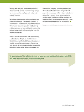 Moody’s, A.M. Best, and Standard  Poor’s. USAA
also consistently receives awards and high ratings
for member service, employee well-being, and
financial strength.
“We believe that improving and strengthening our
culture are paramount. Culture is not a gimmick, a
promotion, or a one-time event,” says Robles. “People
think you can take a strong culture and build it up
and then just move on to something else and then it’s
going to sustain itself. Unfortunately, that’s not the
way the world works.”
Robles’s advice to other leaders and CEOs on leading
a culture change: “People ask me all the time if
I think it’s important for the CEO to own the culture or
whether I should have a chief culture officer on my
staff. I am the person most accountable to the board
of directors for the results of this company and the
culture of this company, so I am, by definition, the
chief culture officer. One of the things that I will
pass on to my successor will be a strong and vibrant
culture that is focused on our customers, that is
focused on our employees, and that continues our
history of service and strong financial results. If I can
do that, then I will have done my job as a CEO.” 
To watch videos of the full interviews, or to watch or read additional interviews with CEOs
and other business leaders, visit senndelaney.com.
Copyright © 2016 Heidrick  Struggles International, Inc. All rights reserved.
Heidrick  Struggles 39
 