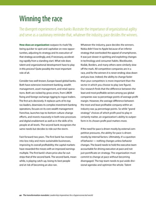 How does an organization outpace its rivals? By
being quicker to spot and capitalize on new oppor-
tunities, adjusting its strategy and its execution of
that strategy accordingly, and, if necessary, accelerat-
ing rapidly from a standing start. What role does
talent and organizational development have to play
in this process? Quite possibly the most important
role of all.
Consider two well-known, Europe-based global banks.
Both have extensive investment banking, wealth
management, asset management, and retail opera-
tions. Both are rocked by gross errors, from LIBOR
fixing and foreign exchange rigging to rogue traders.
The first acts decisively. It replaces 40% of its top
100 leaders, downsizes its complex investment banking
operations, focuses on its core wealth management
franchise, launches top-to-bottom culture-change
efforts, and invests massively in both new processes
and digital enablement as well as in the skills of its
people at all levels. The second bank recognizes the
same needs but decides to ride out the storm.
Fast-forward two years. The first bank has moved
into less risky and more sustainable businesses,
improving its overall profitability; the capital markets
have rewarded the moves with an improved earnings
multiple. The first bank’s share price also far out-
strips that of the second bank. The second bank, mean-
while, is playing catch-up, losing its best people
and at risk of becoming an also-ran.
Whatever the industry, pace decides the winners.
Nokia didn’t lose to Apple because of an inferior
strategy that overlooked the appeal of smartphones.
It was just slower in spotting and exploiting changes
in technology and consumer habits. Blockbuster,
Kodak, Borders, and many others were similarly slow
off the mark. All competitive companies are in a
race, and for the winners it is never-ending; slow down
and you lose. Indeed, the ability to change faster
than your competitors is more important than the
sector in which you choose to play (see figure).
Our research finds that the difference between the
least and most profitable sectors among 500 global
companies was 19 percentage points of average profit
margin. However, the average difference between
the most and least profitable company within an
industry was 34 percentage points. So while “grand
strategy” choices of which profit pool to play in
certainly matter, an organization’s ability to outper-
form in its chosen profit pool matters more.
If the need for pace is driven mostly by external com-
petitive pressures, the ability for pace is driven
mostly by internal factors. Ultimately, it’s a question
of behavior — nothing changes unless behavior
changes. The board needs to hold the executive team
accountable for driving execution at pace and not
just pontificate on strategy. The organization must
commit to change at pace without becoming
disengaged. The top team needs to put aside divi-
sional agendas and optimize the whole. Talent
Winning the race
The divergent experiences of two banks illustrate the importance of organizational agility
and serve as a cautionary reminder that, whatever the industry, pace decides the winners.
40 The transformation mandate: Leadership imperatives for a hyperconnected world
 