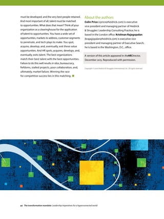 must be developed, and the very best people retained.
And most important of all, talent must be matched
to opportunities. What does that mean? Think of your
organization as a clearinghouse for the application
of talent to opportunities. You have a wide set of
opportunities, markets to address, customer segments
to penetrate, and tech plays to make. You spot,
acquire, develop, and, eventually, exit these value
opportunities. And HR spots, acquires, develops, and,
eventually, exits talent. The best organizations
match their best talent with the best opportunities.
Failure to do this well results in silos, bureaucracy,
fiefdoms, stalled projects, poor collaboration, and,
ultimately, market failure. Winning the race
for competitive success lies in this matching.
About the authors
Colin Price (cprice@heidrick.com) is executive
vice president and managing partner of Heidrick
 Struggles’ Leadership Consulting Practice; he is
based in the London office. Krishnan Rajagopalan
(krajagopalan@heidrick.com) is executive vice
president and managing partner of Executive Search;
he is based in the Washington, D.C., office.
A version of this article appeared in theHRDirector,
December 2015. Reproduced with permission.
Copyright © 2016 Heidrick  Struggles International, Inc. All rights reserved.
42 The transformation mandate: Leadership imperatives for a hyperconnected world
 