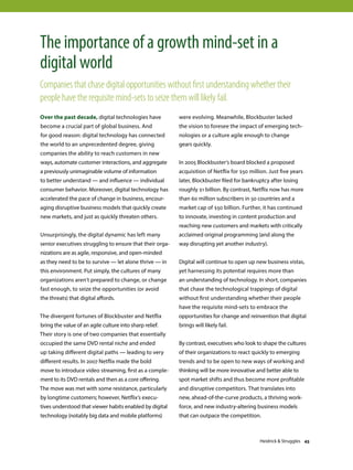 Over the past decade, digital technologies have
become a crucial part of global business. And
for good reason: digital technology has connected
the world to an unprecedented degree, giving
companies the ability to reach customers in new
ways, automate customer interactions, and aggregate
a previously unimaginable volume of information
to better understand — and influence — individual
consumer behavior. Moreover, digital technology has
accelerated the pace of change in business, encour-
aging disruptive business models that quickly create
new markets, and just as quickly threaten others.
Unsurprisingly, the digital dynamic has left many
senior executives struggling to ensure that their orga-
nizations are as agile, responsive, and open-minded
as they need to be to survive — let alone thrive — in
this environment. Put simply, the cultures of many
organizations aren’t prepared to change, or change
fast enough, to seize the opportunities (or avoid
the threats) that digital affords.
The divergent fortunes of Blockbuster and Netflix
bring the value of an agile culture into sharp relief.
Their story is one of two companies that essentially
occupied the same DVD rental niche and ended
up taking different digital paths — leading to very
different results. In 2007 Netflix made the bold
move to introduce video streaming, first as a comple-
ment to its DVD rentals and then as a core offering.
The move was met with some resistance, particularly
by longtime customers; however, Netflix’s execu-
tives understood that viewer habits enabled by digital
technology (notably big data and mobile platforms)
were evolving. Meanwhile, Blockbuster lacked
the vision to foresee the impact of emerging tech-
nologies or a culture agile enough to change
gears quickly.
In 2005 Blockbuster’s board blocked a proposed
acquisition of Netflix for $50 million. Just five years
later, Blockbuster filed for bankruptcy after losing
roughly $1 billion. By contrast, Netflix now has more
than 60 million subscribers in 50 countries and a
market cap of $50 billion. Further, it has continued
to innovate, investing in content production and
reaching new customers and markets with critically
acclaimed original programming (and along the
way disrupting yet another industry).
Digital will continue to open up new business vistas,
yet harnessing its potential requires more than
an understanding of technology. In short, companies
that chase the technological trappings of digital
without first understanding whether their people
have the requisite mind-sets to embrace the
opportunities for change and reinvention that digital
brings will likely fail.
By contrast, executives who look to shape the cultures
of their organizations to react quickly to emerging
trends and to be open to new ways of working and
thinking will be more innovative and better able to
spot market shifts and thus become more profitable
and disruptive competitors. That translates into
new, ahead-of-the-curve products, a thriving work-
force, and new industry-altering business models
that can outpace the competition.
The importance of a growth mind-set in a
digital world
Companies that chase digital opportunities without first understanding whether their
people have the requisite mind-sets to seize them will likely fail.
Heidrick  Struggles 43
 