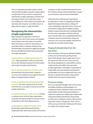 How can organizational leaders embed a culture
that promotes the agility required to support digital
transformations? They must first recognize the
characteristics of agile organizations and then seek
and support leaders who model these values.
From healthcare to retail to telecommunications, we
have observed companies successfully nurture an
agile culture to capture a range of benefits.
Recognizing the characteristics
of agile organizations
Agile companies are optimistic in the face of
challenge, never rest on their success, and regularly
seek to improve even when they are successful.
While this culture is a boon for any business, it is
particularly vital for companies seeking to reap
the full benefits of investments in digital technologies.
We have identified five fundamental characteristics
of an agile organization:
Responsiveness to strategic opportunities and
shifts. Agile organizations create an environment
of trust and individual empowerment that enables
and rewards innovation and risk-taking.
Shorter decision, production, and review cycles.
By streamlining internal processes, companies
can move more quickly to pursue opportunities and
adapt to changing market conditions.
A focus on individual and organizational growth
mind-sets. The entire company, from the C-suite
to the front line, must adopt a mind-set of continual
growth and learning.
An emphasis on the voice of the customer. Creating
a customer-centric mind-set helps organizations
to identify and respond quickly to consumer choices
and behaviors rather than playing catch-up.
Interdisciplinary, collaborative project teams.
By eliminating siloed thinking and fostering
collaboration both within teams and across functions,
companies are able to build fruitful networks across
the enterprise and also extend collaboration outward
to communities as well as external stakeholders.
Collectively, these attributes give organizations
the edge when it comes to integrating the kinds of
digital technologies that advance strategy. Of
course, embedding a high-performance culture and
environment of agility doesn’t happen instantly.
Instead, it requires hard work and a coordinated effort
from the entire organization, led by the CEO and
senior executive team, over a sustained period of time.
Companies should concentrate their energy and
resources in four areas that together represent the
principles for successful culture change.
Purposeful leadership from the
top down
Senior executives cast long and influential shadows,
so they must set the tone by putting the key
drivers of the desired culture in place and in use. In
this respect, the CEO must own, lead, and mirror
the change; delegating this responsibility to others
undermines the entire effort. Since becoming
an agile organization is essentially an organizational
change effort, clear and consistent communication
and examples are critical to explain both why a new
direction is required and what the organizational
benefits of the new ways of working will be.
Personal change
Since true organizational agility relies on the actions
of multiple employees working together in a
coordinated manner, individuals need to assess their
existing habits and alter their personal behavior to
support the organization’s digital goals. People rarely
change their thinking and behaviors because they
are told to do so. Employees need to understand the
reason their culture is changing, the “from” and “to”
of the journey, and how their individual performance
can support the company’s goals.
44 The transformation mandate: Leadership imperatives for a hyperconnected world
 