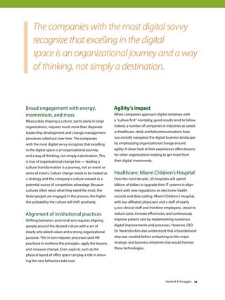 Broad engagement with energy,
momentum, and mass
Measurably shaping a culture, particularly in large
organizations, requires much more than disparate
leadership development and change management
processes rolled out over time. The companies
with the most digital savvy recognize that excelling
in the digital space is an organizational journey
and a way of thinking, not simply a destination. This
is true of organizational change too — leading a
culture transformation is a journey, not an event or
series of events. Culture change needs to be treated as
a strategy and the company’s culture viewed as a
potential source of competitive advantage. Because
cultures often resist what they need the most, the
faster people are engaged in the process, the higher
the probability the culture will shift positively.
Alignment of institutional practices
Shifting behaviors and mind-sets requires aligning
people around the desired culture with a set of
clearly articulated values and a strong organizational
purpose. This in turn requires processes (and HR
practices) to reinforce the principles, apply the lessons,
and measure change. Even aspects such as the
physical layout of office space can play a role in ensur-
ing the new behaviors take root.
Agility’s impact
When companies approach digital initiatives with
a “culture first” mentality, good results tend to follow.
Indeed, a number of companies in industries as varied
as healthcare, retail, and telecommunications have
successfully navigated the digital business landscape
by emphasizing organizational change around
agility. A closer look at their experiences offers lessons
for other organizations looking to get more from
their digital investments.
Healthcare: Miami Children’s Hospital
Over the next decade, US hospitals will spend
billions of dollars to upgrade their IT systems in align-
ment with new regulations on electronic health
records and data coding. Miami Children’s Hospital,
with 650 affiliated physicians and a staff of nearly
3,000 clinical staff and frontline employees, stood to
reduce costs, increase efficiencies, and continuously
improve patient care by implementing numerous
digital improvements and processes. However, CEO
Dr. Narendra Kini also understood that a foundational
step was needed before embarking on the major
strategic and business initiatives that would harness
these technologies.
The companies with the most digital savvy
recognize that excelling in the digital
space is an organizational journey and a way
of thinking, not simply a destination.
Heidrick  Struggles 45
 