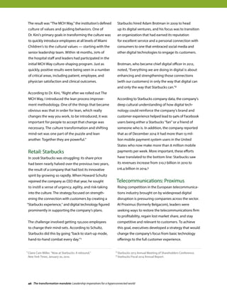 The result was “The MCH Way,” the institution’s defined
culture of values and guiding behaviors. One of
Dr. Kini’s primary goals in transforming the culture was
to quickly introduce employees at all levels of Miami
Children’s to the cultural values — starting with the
senior leadership team. Within 18 months, 70% of
the hospital staff and leaders had participated in the
initial MCH Way culture-shaping program. Just as
quickly, positive results were being seen in a number
of critical areas, including patient, employee, and
physician satisfaction and clinical outcomes.
According to Dr. Kini, “Right after we rolled out The
MCH Way, I introduced the lean process improve-
ment methodology. One of the things that became
obvious was that in order for lean, which really
changes the way you work, to be introduced, it was
important for people to accept that change was
necessary. The culture transformation and shifting
mind-set was one part of the puzzle and lean
another. Together they are powerful.”
Retail: Starbucks
In 2008 Starbucks was struggling: its share price
had been nearly halved over the previous two years,
the result of a company that had lost its innovative
spirit by growing so rapidly. When Howard Schultz
rejoined the company as CEO that year, he sought
to instill a sense of urgency, agility, and risk-taking
into the culture. The strategy focused on strength-
ening the connection with customers by creating a
“Starbucks experience,” and digital technology figured
prominently in supporting the company’s plans.
The challenge involved getting 150,000 employees
to change their mind-sets. According to Schultz,
Starbucks did this by going “back to start-up mode,
hand-to-hand combat every day.”1
Starbucks hired Adam Brotman in 2009 to head
up its digital ventures, and his focus was to transition
an organization that had earned its reputation
for excellent service and a personal connection with
consumers to one that embraced social media and
other digital technologies to engage its customers.
Brotman, who became chief digital officer in 2012,
noted, “Everything we are doing in digital is about
enhancing and strengthening those connections
(with our customers) in only the way that digital can
and only the way that Starbucks can.”2
According to Starbucks company data, the company’s
deep cultural understanding of how digital tech-
nology could reinforce the company’s brand and
customer experience helped lead to 94% of Facebook
users being either a Starbucks “fan” or a friend of
someone who is. In addition, the company reported
that as of December 2014 it had more than 13 mil-
lion mobile payment system users in the United
States who now make more than 8 million mobile
payments per week. More important, these efforts
have translated to the bottom line: Starbucks saw
its revenues increase from $10.7 billion in 2010 to
$16.4 billion in 2014.3
Telecommunications: Proximus
Rising competition in the European telecommunica-
tions industry brought on by widespread digital
disruption is pressuring companies across the sector.
At Proximus (formerly Belgacom), leaders were
seeking ways to restore the telecommunications firm
to profitability, regain lost market share, and stay
competitive and relevant to customers. To achieve
this goal, executives developed a strategy that would
change the company’s focus from basic technology
offerings to the full customer experience.
1 Claire Cain Miller, “Now at Starbucks: A rebound,”
New York Times, January 20, 2010.
2 Starbucks 2013 Annual Meeting of Shareholders Conference.
3 Starbucks Fiscal 2014 Annual Report.
46 The transformation mandate: Leadership imperatives for a hyperconnected world
 