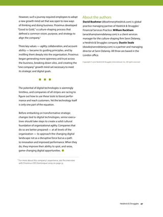 However, such a journey required employees to adopt
a new growth mind-set that was open to new ways
of thinking and doing business. Proximus developed
“Good to Gold,” a culture-shaping process that
defined a common vision, purpose, and strategy to
align the company.1
Three key values — agility, collaboration, and account-
ability — became its guiding principles, and by
instilling them deeply into the organization, Proximus
began generating more openness and trust across
the business, breaking down silos, and creating the
“one company” growth mind-set necessary to meet
its strategic and digital goals.
	 	 	   
The potential of digital technologies is seemingly
limitless, and companies of all stripes are racing to
figure out how to use these tools to boost perfor-
mance and reach customers. Yet the technology itself
is only one part of the equation.
Before embarking on transformative strategic
changes tied to digital technologies, senior execu-
tives should take steps to create a solid cultural
foundation of organizational agility. Companies that
do so are better prepared — at all levels of the
organization — to approach the changing digital
landscape not as a disruptive force but as a path
to innovation and improved performance. When they
do, they improve their ability to spot, and seize,
game-changing digital opportunities. 
About the authors
David Boehmer (dboehmer@heidrick.com) is global
practice managing partner of Heidrick  Struggles’
Financial Services Practice. William Rackham
(wrackham@senndelaney.com) is a client services
manager for the culture-shaping firm Senn Delaney,
a Heidrick  Struggles company. Dustin Seale
(dseale@senndelaney.com) is a partner and managing
director at Senn Delaney. All three are based in the
London office.
Copyright © 2016 Heidrick  Struggles International, Inc. All rights reserved.
1 For more about this company’s experience, see the interview
with Proximus CEO Dominique Leroy on page 35.
Heidrick  Struggles 47
 