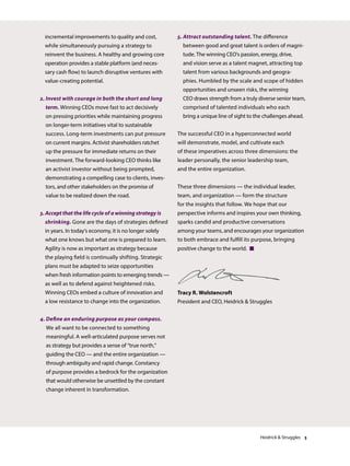incremental improvements to quality and cost,
while simultaneously pursuing a strategy to
reinvent the business. A healthy and growing core
operation provides a stable platform (and neces-
sary cash flow) to launch disruptive ventures with
value-creating potential.
2. Invest with courage in both the short and long
term. Winning CEOs move fast to act decisively
on pressing priorities while maintaining progress
on longer-term initiatives vital to sustainable
success. Long-term investments can put pressure
on current margins. Activist shareholders ratchet
up the pressure for immediate returns on their
investment. The forward-looking CEO thinks like
an activist investor without being prompted,
demonstrating a compelling case to clients, inves-
tors, and other stakeholders on the promise of
value to be realized down the road.
3. Accept that the life cycle of a winning strategy is
shrinking. Gone are the days of strategies defined
in years. In today’s economy, it is no longer solely
what one knows but what one is prepared to learn.
Agility is now as important as strategy because
the playing field is continually shifting. Strategic
plans must be adapted to seize opportunities
when fresh information points to emerging trends —
as well as to defend against heightened risks.
Winning CEOs embed a culture of innovation and
a low resistance to change into the organization.
4. Define an enduring purpose as your compass.
We all want to be connected to something
meaningful. A well-articulated purpose serves not
as strategy but provides a sense of “true north,”
guiding the CEO — and the entire organization —
through ambiguity and rapid change. Constancy
of purpose provides a bedrock for the organization
that would otherwise be unsettled by the constant
change inherent in transformation.
5. Attract outstanding talent. The difference
between good and great talent is orders of magni-
tude. The winning CEO’s passion, energy, drive,
and vision serve as a talent magnet, attracting top
talent from various backgrounds and geogra-
phies. Humbled by the scale and scope of hidden
opportunities and unseen risks, the winning
CEO draws strength from a truly diverse senior team,
comprised of talented individuals who each
bring a unique line of sight to the challenges ahead.
The successful CEO in a hyperconnected world
will demonstrate, model, and cultivate each
of these imperatives across three dimensions: the
leader personally, the senior leadership team,
and the entire organization.
These three dimensions — the individual leader,
team, and organization — form the structure
for the insights that follow. We hope that our
perspective informs and inspires your own thinking,
sparks candid and productive conversations
among your teams, and encourages your organization
to both embrace and fulfill its purpose, bringing
positive change to the world. 
Tracy R. Wolstencroft
President and CEO, Heidrick  Struggles
Heidrick  Struggles 3
 