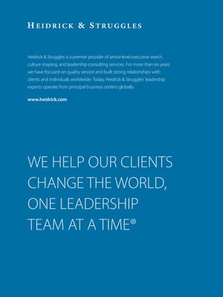Heidrick  Struggles is a premier provider of senior-level executive search,
culture shaping, and leadership consulting services. For more than 60 years
we have focused on quality service and built strong relationships with
clients and individuals worldwide. Today, Heidrick  Struggles’ leadership
experts operate from principal business centers globally.
www.heidrick.com
WE HELP OUR CLIENTS
CHANGE THE WORLD,
ONE LEADERSHIP
TEAM AT A TIME®
 