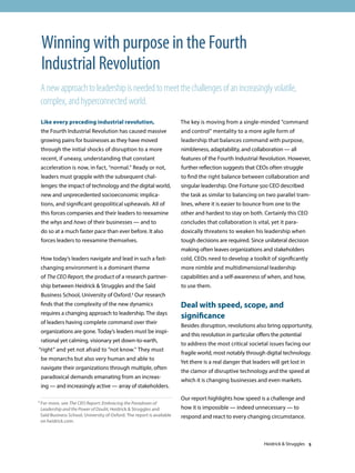 Like every preceding industrial revolution,
the Fourth Industrial Revolution has caused massive
growing pains for businesses as they have moved
through the initial shocks of disruption to a more
recent, if uneasy, understanding that constant
acceleration is now, in fact, “normal.” Ready or not,
leaders must grapple with the subsequent chal-
lenges: the impact of technology and the digital world,
new and unprecedented socioeconomic implica-
tions, and significant geopolitical upheavals. All of
this forces companies and their leaders to reexamine
the whys and hows of their businesses — and to
do so at a much faster pace than ever before. It also
forces leaders to reexamine themselves.
How today’s leaders navigate and lead in such a fast-
changing environment is a dominant theme
of The CEO Report, the product of a research partner-
ship between Heidrick  Struggles and the Saïd
Business School, University of Oxford.1 Our research
finds that the complexity of the new dynamics
requires a changing approach to leadership. The days
of leaders having complete command over their
organizations are gone. Today’s leaders must be inspi-
rational yet calming, visionary yet down-to-earth,
“right” and yet not afraid to “not know.” They must
be monarchs but also very human and able to
navigate their organizations through multiple, often
paradoxical demands emanating from an increas-
ing — and increasingly active — array of stakeholders.
The key is moving from a single-minded “command
and control” mentality to a more agile form of
leadership that balances command with purpose,
nimbleness, adaptability, and collaboration — all
features of the Fourth Industrial Revolution. However,
further reflection suggests that CEOs often struggle
to find the right balance between collaboration and
singular leadership. One Fortune 500 CEO described
the task as similar to balancing on two parallel tram-
lines, where it is easier to bounce from one to the
other and hardest to stay on both. Certainly this CEO
concludes that collaboration is vital, yet it para-
doxically threatens to weaken his leadership when
tough decisions are required. Since unilateral decision
making often leaves organizations and stakeholders
cold, CEOs need to develop a toolkit of significantly
more nimble and multidimensional leadership
capabilities and a self-awareness of when, and how,
to use them.
Deal with speed, scope, and
significance
Besides disruption, revolutions also bring opportunity,
and this revolution in particular offers the potential
to address the most critical societal issues facing our
fragile world, most notably through digital technology.
Yet there is a real danger that leaders will get lost in
the clamor of disruptive technology and the speed at
which it is changing businesses and even markets.
Our report highlights how speed is a challenge and
how it is impossible — indeed unnecessary — to
respond and react to every changing circumstance.
Winning with purpose in the Fourth
Industrial Revolution
Anewapproachtoleadershipisneededtomeetthechallengesofanincreasinglyvolatile,
complex,andhyperconnectedworld.
1 For more, see The CEO Report: Embracing the Paradoxes of
Leadership and the Power of Doubt, Heidrick  Struggles and
Saïd Business School, University of Oxford. The report is available
on heidrick.com.
Heidrick  Struggles 5
 