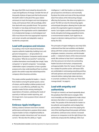 We argue that CEOs must instead be attuned to the
scope and significance of change. Consider the tens of
thousands of pieces of space junk that hurtle around
the Earth’s orbit. It is the job of the space station
astronauts to track the largest and most dangerous
lumps, and maneuver their craft accordingly, rather
than deal with every possible threat. The question
for leaders is: how deep and broad is the impact
of change on the organization and its stakeholders?
Is it a fundamental change, or a technological one?
CEOs must discern the most appropriate response
and remain versatile and adaptable, ready to
handle the unexpected.
Lead with purpose and mission
Succeeding in the Fourth Industrial Revolution
requires authentic leadership, building trust, and
genuine transparency — all grounded in an
abiding sense of purpose. Companies need to answer
the question, “What do we stand for?” and be free
to define themselves more broadly than simply “value
companies” or “growth companies.” Increasingly,
stakeholders expect companies to have a greater
purpose and a clear understanding of how to achieve
good in the world in ways that extend beyond the
company’s direct business activities.
This creates another paradox for leaders — how to
find a balance among the greater good, a sense
of mission, and the ability to deliver products and
services in a cost-effective, profitable way. This
paradox creates friction among meeting the
expectations of investors, satisfying the needs of
quarterly or half-year market reporting, and
the longer-term, more purpose-driven values of
the business.
Embrace ripple intelligence
Striking a balance between short-term (market)
performance and long-term, purpose-driven values
requires leaders to have a heightened ability to
anticipate complex interactions and “see around
corners.” We describe this ability as “ripple
intelligence,” a skill that leaders can develop to
get perspective and distance and essentially
fly above the clutter and noise of the day and look
down from above at the intersecting changes
affecting the business, like observing ripples on a
pond. The CEO can view the intersecting ripples
and anticipate disruption, allowing time to plan and
protect the organization against unexpected
events. Such ripples could be impending business
trends, disruptive technology, geopolitical events,
or environmental incidents. Each ripple has an
impact on decision making and how it is interpre-
ted by the CEO.
The principles of ripple intelligence also help CEOs
understand how their own ambition and idealism
(along with their conduct and performance) affects
employees, investors, consumers, and the broader
public — indeed all citizens of the interconnected
world. We continue to hear from C-suite leaders
who face pressure not only to be outstanding
leaders but also to be human, compassionate,
and approachable. Here the “power of doubt” can
be a catalyst for positive action. Self-aware CEOs
are comfortable in not knowing everything and thus
will seek opinions and consult valued advisers and
networks before making high-stakes decisions
in uncertain conditions. (For more, see “How CEOs
manage doubt,” on page 8.)
Lead with empathy and
authenticity
Through our research, we heard repeatedly about
the paradoxes that CEOs have to navigate. CEOs
must invariably use their judgment to make critical
decisions that others in an organization cannot
make. The paradox of the demands for leaders to
be authentic and empathetic and to display their
personalities, while at the same time playing the
role of the bold figurehead that people will follow
and admire, continues to be a tension. Increased
pressure on companies to do the right thing in the
world only compounds this challenge. CEOs must
6 The transformation mandate: Leadership imperatives for a hyperconnected world
 