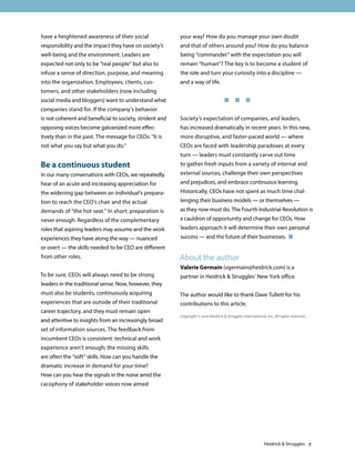 have a heightened awareness of their social
responsibility and the impact they have on society’s
well-being and the environment. Leaders are
expected not only to be “real people” but also to
infuse a sense of direction, purpose, and meaning
into the organization. Employees, clients, cus-
tomers, and other stakeholders (now including
social media and bloggers) want to understand what
companies stand for. If the company’s behavior
is not coherent and beneficial to society, strident and
opposing voices become galvanized more effec-
tively than in the past. The message for CEOs: “It is
not what you say but what you do.”
Be a continuous student
In our many conversations with CEOs, we repeatedly
hear of an acute and increasing appreciation for
the widening gap between an individual’s prepara-
tion to reach the CEO’s chair and the actual
demands of “the hot seat.” In short: preparation is
never enough. Regardless of the complementary
roles that aspiring leaders may assume and the work
experiences they have along the way — nuanced
or overt — the skills needed to be CEO are different
from other roles.
To be sure, CEOs will always need to be strong
leaders in the traditional sense. Now, however, they
must also be students, continuously acquiring
experiences that are outside of their traditional
career trajectory, and they must remain open
and attentive to insights from an increasingly broad
set of information sources. The feedback from
incumbent CEOs is consistent: technical and work
experience aren’t enough; the missing skills
are often the “soft” skills. How can you handle the
dramatic increase in demand for your time?
How can you hear the signals in the noise amid the
cacophony of stakeholder voices now aimed
your way? How do you manage your own doubt
and that of others around you? How do you balance
being “commander” with the expectation you will
remain “human”? The key is to become a student of
the role and turn your curiosity into a discipline —
and a way of life.
	 	 	   
Society’s expectation of companies, and leaders,
has increased dramatically in recent years. In this new,
more disruptive, and faster-paced world — where
CEOs are faced with leadership paradoxes at every
turn — leaders must constantly carve out time
to gather fresh inputs from a variety of internal and
external sources, challenge their own perspectives
and prejudices, and embrace continuous learning.
Historically, CEOs have not spent as much time chal-
lenging their business models — or themselves —
as they now must do. The Fourth Industrial Revolution is
a cauldron of opportunity and change for CEOs. How
leaders approach it will determine their own personal
success — and the future of their businesses. 
Heidrick  Struggles 7
About the author
Valerie Germain (vgermain@heidrick.com) is a
partner in Heidrick  Struggles’ New York office.
The author would like to thank Dave Tullett for his
contributions to this article.
Copyright © 2016 Heidrick  Struggles International, Inc. All rights reserved.
 