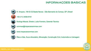 Perfil da Organização
INFORMAÇÕES BÁSICAS
Óleo e Gás, Suco-Alcooleiro, Mineração, Construção Civil, Automotivo e Usinagem
R. Amparo, 184 Sl 32 Baeta Neves - São Bernardo do Campo, SP | Brasil
+55 (11) 3458-8161
Rodrigo Maciel, Diretor | Julio Ferreira, Gerente Técnico
sommax@inspecaosommax.com
www.inspecaosommax.com
 