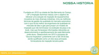 Perfil da Organização
NOSSA HISTÓRIA
Fundada em 2010 na cidade de São Bernardo do Campo
– SP a Inspeção Sommax nasceu com o objetivo de
oferecer uma solução de inspeção de equipamentos
inovadora às mais diversas indústrias. Uniu as melhores
técnicas de gestão da qualidade do mercado automotivo
com o que há de melhor da engenharia de qualidade do
mercado de óleo e gás para propor um modelo de
inspeção que não terminasse na avaliação da peça e do
book, mas que fornecesse informações relevantes ao
desenvolvimento e aperfeiçoamento de cada fabricante
onde atuou. Desenvolveu em 2012 o processo de
“Source Inspection” juntamente com a GE Oil & Gas
sendo qualificado como um dos seus principais
fornecedores de inspeção terceira parte.
 
