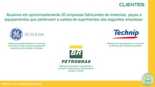 Perfil da Organização
CLIENTES
Multinacional especializada em construção
de árvores de natal e demais equipamentos
submarinos para extração de petróleo.
Multinacional especializada em construção
de flexíveis para extração de petróleo.
Multinacional brasileira especializada e
extração, transformação e distribuição de
petróleo no Brasil.
Atuamos em aproximadamente 20 empresas fabricantes de materiais, peças e
equipamentos que pertencem a cadeia de suprimentos das seguintes empresas:
 