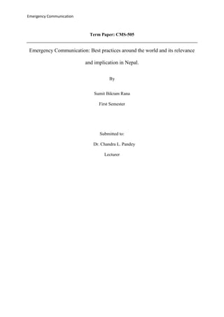 Emergency Communication
Term Paper: CMS-505
Emergency Communication: Best practices around the world and its relevance
and implication in Nepal.
By
Sumit Bikram Rana
First Semester
Submitted to:
Dr. Chandra L. Pandey
Lecturer
 