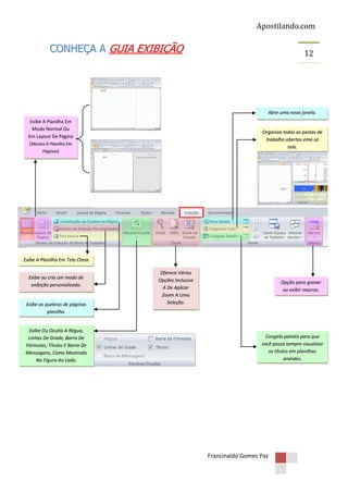 Apostilando.com

CONHEÇA A GUIA EXIBIÇÃO

12

Abre uma nova janela.
Exibe A Planilha Em
Modo Normal Ou
Em Layout De Página
(Mostra A Planilha Em
Páginas)

Organiza todas as pastas de
trabalho abertas ema só
tela.

Exibe A Planilha Em Tela Cheia
Exibe ou cria um modo de
exibição personalizado.

Exibe as quebras de páginas
planilha.

Exibe Ou Oculta A Régua,
Linhas De Grade, Barra De
Fórmulas, Títulos E Barra De
Mensagens, Como Mostrado
Na Figura Ao Lado.

Oferece Várias
Opções Inclusive
A De Aplicar
Zoom A Uma
Seleção.

Opção para gravar
ou exibir macros.

Congela painéis para que
você possa sempre visualizar
os títulos em planilhas
grandes.

Francinaldo Gomes Paz

 