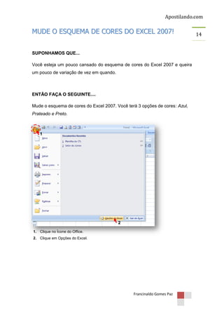 Apostilando.com

MUDE O ESQUEMA DE CORES DO EXCEL 2007!
SUPONHAMOS QUE...
Você esteja um pouco cansado do esquema de cores do Excel 2007 e queira
um pouco de variação de vez em quando.

ENTÃO FAÇA O SEGUINTE....
Mude o esquema de cores do Excel 2007. Você terá 3 opções de cores: Azul,
Prateado e Preto.

1

2
1. Clique no Ícone do Office.
2. Clique em Opções do Excel.

Francinaldo Gomes Paz

14

 