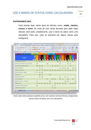 Apostilando.com

USE A BARRA DE STATUS COMO CALCULADORA!
SUPONHAMOS QUE...
Você precise fazer vários tipos de cálculos como: média, máximo,
mínimo e soma. Ao invés de criar várias fórmulas para obter estes
cálculos você pode, simplesmente, usar a barra de status como uma
calculadora. Para isso, você só precisará dar alguns cliques para
configurá-la.

Vamos obter vários cálculos da planilha acima, sem usarmos nenhuma fórmula, simplesmente
usando a Barra de Status como uma calculadora!

Francinaldo Gomes Paz

17

 