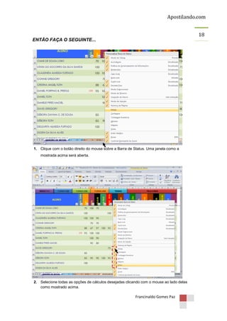Apostilando.com
18
ENTÃO FAÇA O SEGUINTE...

1. Clique com o botão direito do mouse sobre a Barra de Status. Uma janela como a
mostrada acima será aberta.

2. Selecione todas as opções de cálculos desejadas clicando com o mouse ao lado delas
como mostrado acima.

Francinaldo Gomes Paz

 