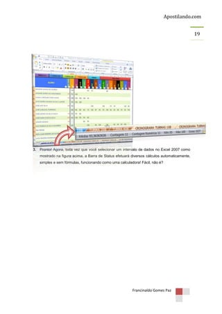 Apostilando.com
19

3. Pronto! Agora, toda vez que você selecionar um intervalo de dados no Excel 2007 como
mostrado na figura acima, a Barra de Status efetuará diversos cálculos automaticamente,
simples e sem fórmulas, funcionando como uma calculadora! Fácil, não é?

Francinaldo Gomes Paz

 