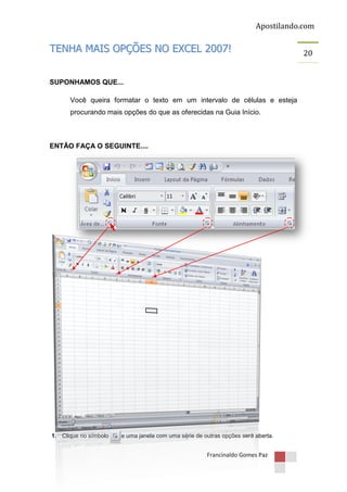Apostilando.com

TENHA MAIS OPÇÕES NO EXCEL 2007!
SUPONHAMOS QUE...
Você queira formatar o texto em um intervalo de células e esteja
procurando mais opções do que as oferecidas na Guia Início.

ENTÃO FAÇA O SEGUINTE....

1. Clique no símbolo

e uma janela com uma série de outras opções será aberta.

Francinaldo Gomes Paz

20

 