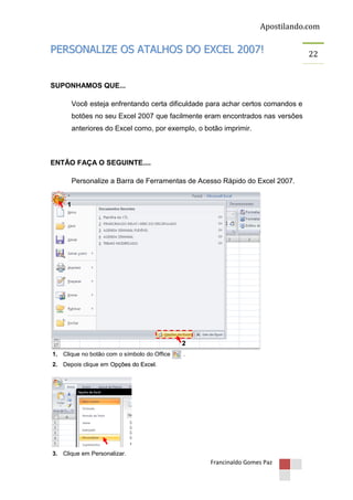Apostilando.com

PERSONALIZE OS ATALHOS DO EXCEL 2007!

SUPONHAMOS QUE...
Você esteja enfrentando certa dificuldade para achar certos comandos e
botões no seu Excel 2007 que facilmente eram encontrados nas versões
anteriores do Excel como, por exemplo, o botão imprimir.

ENTÃO FAÇA O SEGUINTE....
Personalize a Barra de Ferramentas de Acesso Rápido do Excel 2007.
1

2
1. Clique no botão com o símbolo do Office

.

2. Depois clique em Opções do Excel.

3. Clique em Personalizar.

Francinaldo Gomes Paz

22

 