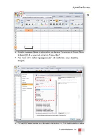 Apostilando.com
24

6. O Atalho Impressão Rápida foi adicionado a sua Barra de Ferramentas de Acesso Rápido
do Excel 2007. É só clicar nele e imprimir. Prático, não é?
7. Para inserir outros atalhos siga os passos de 1 a 5 escolhendo a opção do atalho
desejado.

8. O Excel 2007 ainda oferece a opção de escolher atalhos por Guia. Como mostrado acima.

Francinaldo Gomes Paz

 