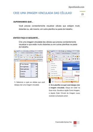 Apostilando.com

CRIE UMA IMAGEM VINCULADA DAS CÉLULAS!
SUPONHAMOS QUE...
Você precise constantemente visualizar células que estejam muito
distantes ou, até mesmo, em outra planilha na pasta de trabalho.

ENTÃO FAÇA O SEGUINTE...
Crie uma imagem vinculada das células que precisa constantemente
visualizar e que estão muito distantes ou em outras planilhas na pasta
de trabalho.

1. Selecione e copie as células que você
deseja criar uma imagem vinculada.

2. Vá à planilha na qual você deseja criar
a imagem vinculada. Clique em Colar na
Guia início. Escolha a opção Como Imagem,
e depois Colar Vínculo da Imagem (como
mostrado na ilustração acima).

Francinaldo Gomes Paz

25

 