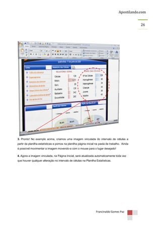 Apostilando.com
26

3. Pronto! No exemplo acima, criamos uma imagem vinculada do intervalo de células a
partir da planilha estatísticas e pomos na planilha página inicial na pasta de trabalho. Ainda
é possível movimentar a imagem movendo-a com o mouse para o lugar desejado!
4. Agora a imagem vinculada, na Página Inicial, será atualizada automaticamente toda vez
que houver qualquer alteração no intervalo de células na Planilha Estatísticas.

Francinaldo Gomes Paz

 