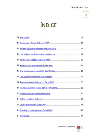 Apostilando.com
3

ÍNDICE
Introdução.............................................................................................. 04
Conheça as Guias do Excel 2007.......................................................... 05
Mude o esquema de cores do Excel 2007............................................. 14
Use a Barra de Status como calculadora............................................... 17
Tenha mais opções no Excel 2007........................................................ 20
Personalize os atalhos do Excel 2007................................................... 22
Crie uma imagem vinculada das Células............................................... 25
Crie super comentários com imagens.................................................... 27
Formatação Condicional no Excel 2007................................................ 33
Insira dados mais rápido com o Formulário........................................... 36
Super dicas para usar o Formulário....................................................... 40
Defina um plano de fundo...................................................................... 42
Oculte planilhas no Excel 2007.............................................................. 46
Trabalhe com imagens no Excel 2007................................................... 48
Conclusão.............................................................................................. 47

Francinaldo Gomes Paz

 