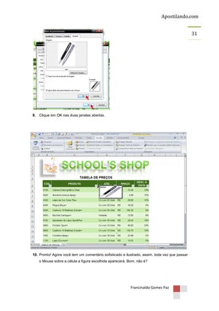 Apostilando.com
31

9. Clique em OK nas duas janelas abertas.

10. Pronto! Agora você tem um comentário sofisticado e ilustrado, assim, toda vez que passar
o Mouse sobre a célula a figura escolhida aparecerá. Bom, não é?

Francinaldo Gomes Paz

 