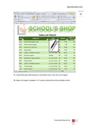 Apostilando.com
32

11. Você ainda pode redimensionar o comentário como o faz com uma imagem.

12. Agora é só seguir os passos 1 a 11 para os demais itens da sua tabela ou lista

Francinaldo Gomes Paz

 