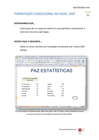 Apostilando.com

FORMATAÇÃO CONDICIONAL NO EXCEL 2007
SUPONHAMOS QUE...
Você queira dar um toque de mestre em suas planilhas e impressionar a
todos com recursos super legais.

ENTÃO FAÇA O SEGUINTE....
Utilize os novos recursos da Formatação Condicional que o Excel 2007
oferece.

Dê uma olhada na Planilha acima. Meio sem graça, não é? Então, vamos sofisticá-la usando
os novos recursos de Formatação Condicional do Excel 2007.

Francinaldo Gomes Paz

33

 