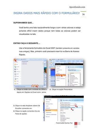 Apostilando.com

INSIRA DADOS MAIS RÁPIDO COM O FORMULÁRIO!

SUPONHAMOS QUE...
Você tenha uma lista razoavelmente longa e com várias colunas e esteja
achando difícil inserir dados porque nem todas as colunas podem ser
visualizadas na tela.

ENTÃO FAÇA O SEGUINTE....
Use a ferramenta formulário do Excel 2007 (também presente em versões
mais antigas), Mas, primeiro você precisará inserí-lo na Barra de Acesso

Rápido.

1. Clique no botão com o símbolo do Office e

2. Clique na opção Personalizar.

depois em Opções do Excel como acima.

3. Clique na seta dropdown abaixo de

3

Escolher comandos em.
4. Clique na opção comandos fora da

4

Faixa de opções.

Francinaldo Gomes Paz

36

 