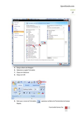 Apostilando.com
37

7
6

5

8
5. Desça a Barra de Rolagem
6. Selecione a opção Formulário
7. Clique em Adicionar
8. Clique em OK

9. Note que o ícone do Formulário

apareceu na Barra de Ferramentas de Acesso

Rápido.

Francinaldo Gomes Paz

 