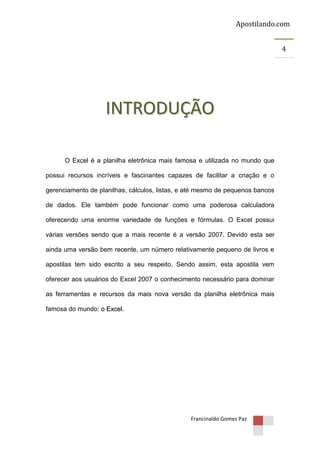 Apostilando.com
4

INTRODUÇÃO
O Excel é a planilha eletrônica mais famosa e utilizada no mundo que
possui recursos incríveis e fascinantes capazes de facilitar a criação e o
gerenciamento de planilhas, cálculos, listas, e até mesmo de pequenos bancos
de dados. Ele também pode funcionar como uma poderosa calculadora
oferecendo uma enorme variedade de funções e fórmulas. O Excel possui
várias versões sendo que a mais recente é a versão 2007. Devido esta ser
ainda uma versão bem recente, um número relativamente pequeno de livros e
apostilas tem sido escrito a seu respeito. Sendo assim, esta apostila vem
oferecer aos usuários do Excel 2007 o conhecimento necessário para dominar
as ferramentas e recursos da mais nova versão da planilha eletrônica mais
famosa do mundo: o Excel.

Francinaldo Gomes Paz

 