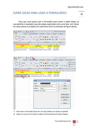 Apostilando.com

SUPER DICAS PARA USAR O FORMULÁRIO!
Para que você possa usar o Formulário para inserir e editar dados na
sua planilha é necessário que ela esteja organizada como uma lista: com títulos
em cada coluna e os dados em cada linha como no exemplo da figura abaixo.

2

1

1. Para ativar o Formulário clique em uma das Células com dados na planilha.
2. Clique no ícone do Formulário na Barra de Ferramentas de Acesso Rápido.

Francinaldo Gomes Paz

40

 