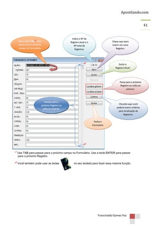 Apostilando.com
41

1

Use a tecla TAB*1 Para
passar para o próximo
campo no Formulário.

Indica o Nº do
Registro atual e o
Nº total de
Registros.

Clique aqui para
inserir um novo
Registro.

*2

Exclui o
Registro Atual

Passa para o próximo
Registro ou volta ao
anterior.

Avança para o
próximo Registro ou
volta ao anterior.

Clicando aqui você
poderá inserir critérios
para localização de
Registros.
Fecha o
Formulário

*2
1

* Use TAB para passar para o próximo campo no Formulário. Use a tecla ENTER para passar
para o próximo Registro.
2

* Você também pode usar as teclas

no seu teclado para fazer essa mesma função.

Francinaldo Gomes Paz

 