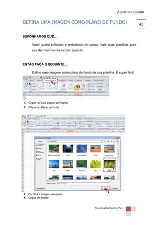 Apostilando.com

DEFINA UMA IMAGEM COMO PLANO DE FUNDO!
SUPONHAMOS QUE...
Você queira sofisticar e embelezar um pouco mais suas planilhas para
sair da mesmice de vez em quando.

ENTÃO FAÇA O SEGUINTE....
Defina uma imagem como plano de fundo de sua planilha. É super fácil!

1

2

1. Clique na Guia Layout da Página.
2. Clique em Plano de fundo.

3

3. Escolha a imagem desejada.
4. Clique em Inserir.

4

Francinaldo Gomes Paz

42

 